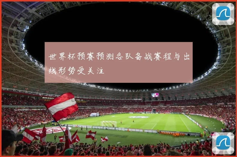 世界杯预赛预测各队备战赛程与出线形势受关注