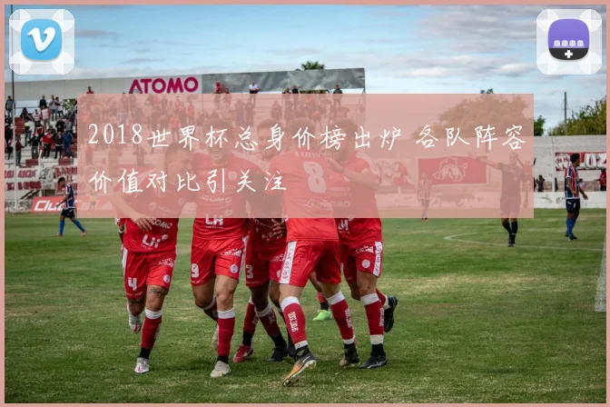 2018世界杯总身价榜出炉 各队阵容价值对比引关注