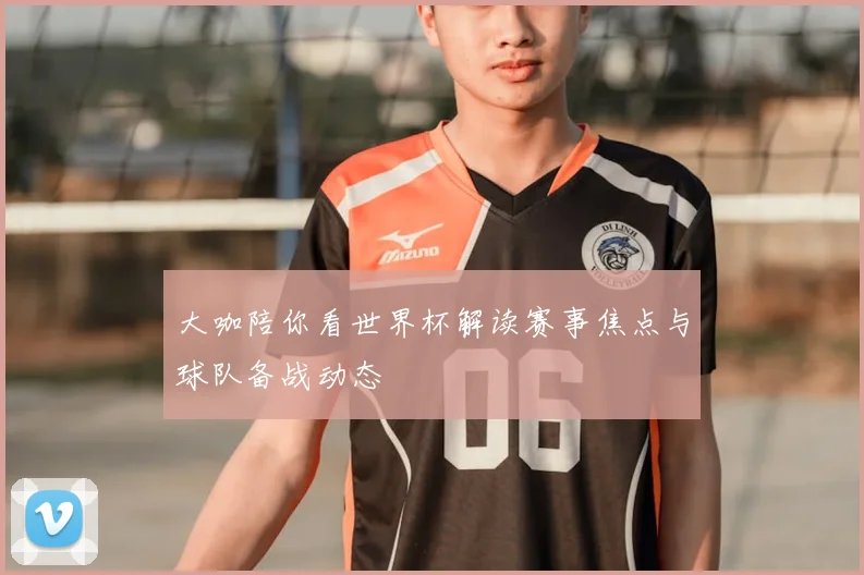 大咖陪你看世界杯解读赛事焦点与球队备战动态