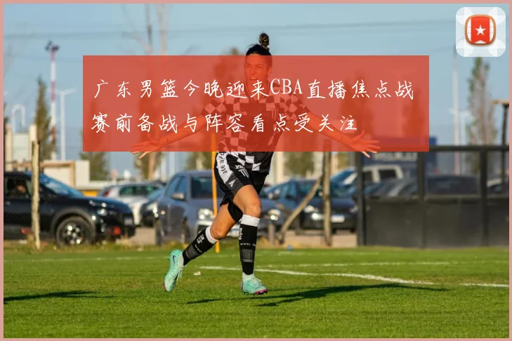 广东男篮今晚迎来CBA直播焦点战 赛前备战与阵容看点受关注