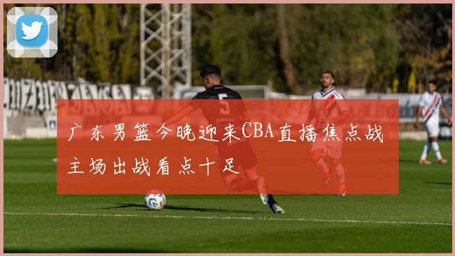 广东男篮今晚迎来CBA直播焦点战 主场出战看点十足