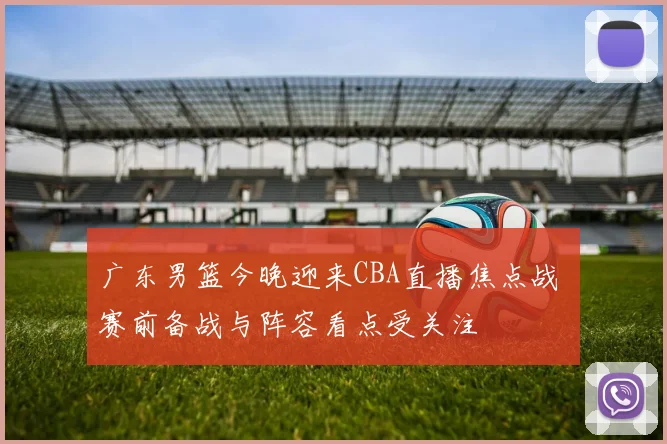 广东男篮今晚迎来CBA直播焦点战 赛前备战与阵容看点受关注