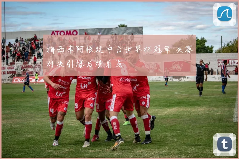 梅西率阿根廷冲击世界杯冠军 决赛对决引爆后续看点