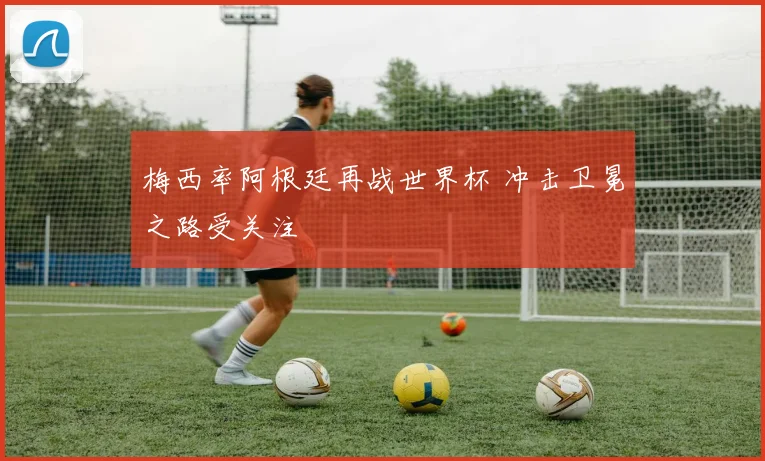 梅西率阿根廷再战世界杯 冲击卫冕之路受关注