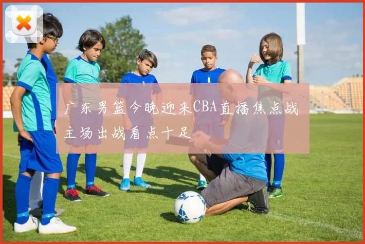 广东男篮今晚迎来CBA直播焦点战 主场出战看点十足