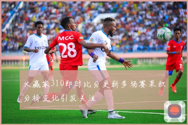 大赢家310即时比分更新多场赛果积分榜变化引发关注