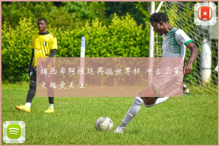 梅西率阿根廷再战世界杯 冲击卫冕之路受关注